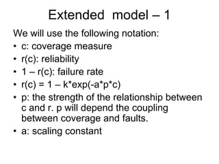 Extended model – 1
We will use the following notation:
• c: coverage measure
• r(c): reliability
• 1 – r(c): failure rate
• r(c) = 1 – k*exp(-a*p*c)
• p: the strength of the relationship between
  c and r. p will depend the coupling
  between coverage and faults.
• a: scaling constant
 