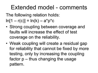 Extended model - comments
The following relation holds:
ln[1 – r(c)] = ln(k) – a*p*c
• Strong coupling between coverage and
  faults will increase the effect of test
  coverage on the reliability.
• Weak coupling will create a residual gap
  for reliability that cannot be fixed by more
  testing, only by increasing the coupling
  factor p – thus changing the usage
  pattern.
 