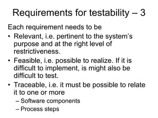 Requirements for testability – 3
Each requirement needs to be
• Relevant, i.e. pertinent to the system’s
  purpose and at the right level of
  restrictiveness.
• Feasible, i.e. possible to realize. If it is
  difficult to implement, is might also be
  difficult to test.
• Traceable, i.e. it must be possible to relate
  it to one or more
  – Software components
  – Process steps
 