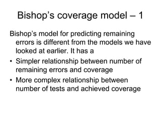 Bishop’s coverage model – 1
Bishop’s model for predicting remaining
  errors is different from the models we have
  looked at earlier. It has a
• Simpler relationship between number of
  remaining errors and coverage
• More complex relationship between
  number of tests and achieved coverage
 