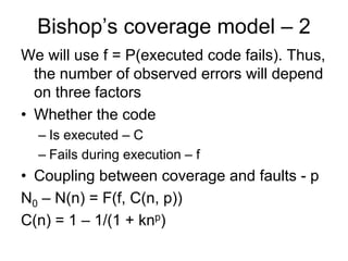 Bishop’s coverage model – 2
We will use f = P(executed code fails). Thus,
  the number of observed errors will depend
  on three factors
• Whether the code
  – Is executed – C
  – Fails during execution – f
• Coupling between coverage and faults - p
N0 – N(n) = F(f, C(n, p))
C(n) = 1 – 1/(1 + knp)
 