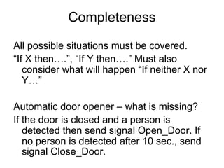 Completeness
All possible situations must be covered.
“If X then….”, “If Y then….” Must also
   consider what will happen “If neither X nor
   Y…”

Automatic door opener – what is missing?
If the door is closed and a person is
   detected then send signal Open_Door. If
   no person is detected after 10 sec., send
   signal Close_Door.
 