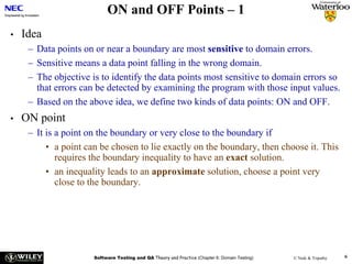 ON and OFF Points – 1
•   Idea
     – Data points on or near a boundary are most sensitive to domain errors.
     – Sensitive means a data point falling in the wrong domain.
     – The objective is to identify the data points most sensitive to domain errors so
       that errors can be detected by examining the program with those input values.
     – Based on the above idea, we define two kinds of data points: ON and OFF.
•   ON point
     – It is a point on the boundary or very close to the boundary if
          • a point can be chosen to lie exactly on the boundary, then choose it. This
             requires the boundary inequality to have an exact solution.
          • an inequality leads to an approximate solution, choose a point very
             close to the boundary.




                      Software Testing and QA Theory and Practice (Chapter 6: Domain Testing)   © Naik & Tripathy   6
 