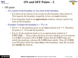 ON and OFF Points – 2
•   ON point
     – It is a point on the boundary or very close to the boundary.
          • If a point can be chosen to lie exactly on the boundary, then choose it.
             This requires the boundary inequality to have an exact solution.
          • If an inequality leads to an approximate solution, choose a point very
             close to the boundary.
     – Example: Consider the boundary x + 7*y ≥ 6.
          • For x = -1, the predicate gives us an exact solution of y = 1. Therefore
             the point (-1, 1) lies on the boundary.
          • For x = 0, the predicate leads us to an approximate solution y =
             0.8571428… . Since y does not have an exact solution, we can truncate
             it to 0.857 or round it off to 0.858. Notice that (0, 0.857) does not
             satisfy the predicate, whereas (0, 0.858) does satisfy. Thus, (0, 0.858)
             is an ON point which lies very close to the boundary. And, the on point
             lies outside the domain.




                      Software Testing and QA Theory and Practice (Chapter 6: Domain Testing)   © Naik & Tripathy   7
 