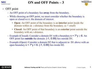 ON and OFF Points – 3
•   OFF point
     – An OFF point of a boundary lies away from the boundary.
     – While choosing an OFF point, we must consider whether the boundary is
       open or closed w.r.t. the domain of interest.
         • Open: An OFF point of the boundary is an interior point inside the
           domain within an ε-distance from the boundary. (ε ≡ small)
         • Closed: An OFF point of that boundary is an exterior point outside the
           boundary with an ε-distance.
     – Example (Closed): Consider a domain D1 with a boundary x + 7*y ≥ 6. An
       OFF point lies outside the domain. (-1, 0.99) lies outside D1.
     – Example (Open): Consider a domain D2 that is adjacent to D1 above with an
       open boundary x + 7*y < 6. (-1, 0.99) lies inside D2.




                     Software Testing and QA Theory and Practice (Chapter 6: Domain Testing)   © Naik & Tripathy   8
 