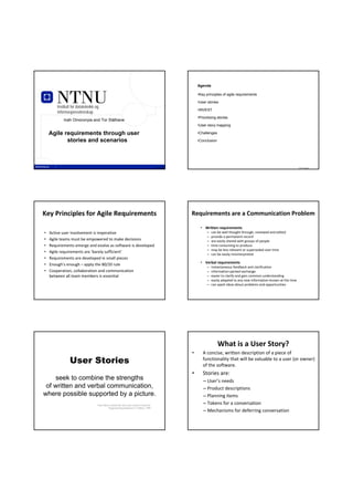 Agenda

                                                                                                       •Key principles of agile requirements

                                                                                                       •User stories
        Institutt for datateknikk og
                                                                                                       •INVEST
        informasjonsvitenskap
                                                                                                       •Prioritizing stories
            Inah Omoronyia and Tor Stålhane
                                                                                                       •User story mapping

    Agile requirements through user                                                                    •Challenges

           stories and scenarios                                                                       •Conclusion




                  TDT 4242                                                              TDT 4242                                                                           TDT 4242




Key Principles for Agile Requirements                                                              Requirements are a Communication Problem

                                                                                                         • Written requirements
•   Active user involvement is imperative                                                                    –   can be well thought through, reviewed and edited
                                                                                                             –   provide a permanent record
•   Agile teams must be empowered to make decisions                                                          –   are easily shared with groups of people
•   Requirements emerge and evolve as software is developed                                                  –   time consuming to produce 
                                                                                                             –   may be less relevant or superseded over time
•   Agile requirements are ‘barely sufficient’
                                                                                                             –   can be easily misinterpreted
•   Requirements are developed in small pieces
                                                                                                         • Verbal requirements
•   Enough’s enough – apply the 80/20 rule
                                                                                                             –   instantaneous feedback and clarification
•   Cooperation, collaboration and communication                                                             –   information‐packed exchange
    between all team members is essential                                                                    –   easier to clarify and gain common understanding
                                                                                                             –   easily adapted to any new information known at the time
                                                                                                             –   can spark ideas about problems and opportunities




                                                                                                                     What is a User Story?
                                                                                                   •      A concise, written description of a piece of 
                User Stories                                                                              functionality that will be valuable to a user (or owner) 
                                                                                                          of the software.
                                                                                                   •      Stories are:
    seek to combine the strengths                                                                         – User’s needs
 of written and verbal communication,                                                                     – Product descriptions
where possible supported by a picture.                                                                    – Planning items
                                  * Kent Beck coined the term user stories in Extreme
                                                                                                          – Tokens for a conversation
                                            Programming Explained 1st Edition, 1999
                                                                                                          – Mechanisms for deferring conversation
 