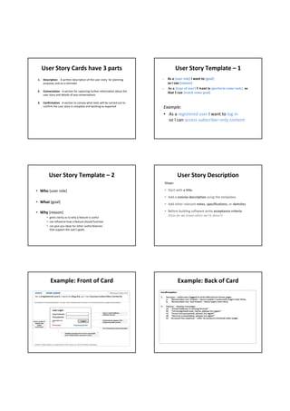 User Story Cards have 3 parts                                                        User Story Template – 1 
 1.   Description  ‐ A written description of the user story  for planning    ‐     As a [user role] I want to [goal]
      purposes and as a reminder                                                    so I can [reason]
                                                                              -     As a [type of user] I want to [perform some task] so
 2.   Conversation ‐ A section for capturing further information about the          that I can [reach some goal]
      user story and details of any conversations

 3.   Confirmation ‐ A section to convey what tests will be carried out to 
      confirm the user story is complete and working as expected                  Example: 
                                                                                  • As a registered user I want to log in
                                                                                    so I can access subscriber‐only content




          User Story Template – 2                                                          User Story Description
                                                                                  Steps:

• Who (user role)                                                                 • Start with a title.
                                                                                  • Add a concise description using the templates.
• What (goal)                                                                     • Add other relevant notes, specifications, or sketches 

• Why (reason)                                                                    • Before building software write acceptance criteria
         • gives clarity as to why a feature is useful
                                                                                    (how do we know when we’re done?)
         • can influence how a feature should function
         • can give you ideas for other useful features 
           that support the user's goals




            Example: Front of Card                                                         Example: Back of Card
 