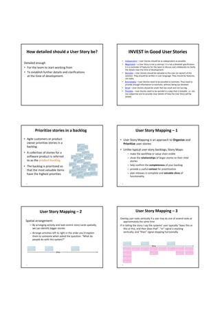 How detailed should a User Story be?                                           INVEST in Good User Stories
                                                                          • Independent – User Stories should be as independent as possible.
Detailed enough                                                           • Negotiable – a User Story is not a contract. It is not a detailed specification. 
• For the team to start working from                                        It is a reminder of features for the team to discuss and collaborate to clarify 
                                                                            the details near the time of development.
• To establish further details and clarifications                         • Valuable – User Stories should be valuable to the user (or owner) of the 
  at the time of development.                                               solution. They should be written in user language. They should be features, 
                                                                            not tasks.
                                                                          • Estimatable – User Stories need to be possible to estimate. They need to 
                                                                            provide enough information to estimate, without being too detailed.
                                                                          • Small – User Stories should be small. Not too small and not too big.
                                                                          • Testable – User Stories need to be worded in a way that is testable, i.e. not 
                                                                            too subjective and to provide clear details of how the User Story will be 
                                                                            tested. 




          Prioritize stories in a backlog                                                User Story Mapping – 1 
• Agile customers or product                                             • User Story Mapping is an approach to Organize and
  owner prioritize stories in a                                            Prioritize user stories
  backlog
                                                                         • Unlike typical user story backlogs, Story Maps: 
• A collection of stories for a                                                 – make the workflow or value chain visible
  software product is referred                                                  – show the relationships of larger stories to their child 
  to as the product backlog                                                       stories
• The backlog is prioritized so                                                 – help confirm the completeness of your backlog
  that the most valuable items                                                  – provide a useful context for prioritization
  have the highest priorities                                                   – plan releases in complete and valuable slices of 
                                                                                  functionality.

 15                                                                       16




               User Story Mapping – 2                                                    User Story Mapping – 3 
                                                                         Overlap user tasks vertically if a user may do one of several tasks at 
 Spatial arrangement:                                                        approximately the same time
      – By arranging activity and task‐centric story cards spatially,    If in telling the story I say the systems’ user typically “does this or 
        we can identify bigger stories                                       this or this, and then does that”. “or” signal a stacking 
      – Arrange activities left to right in the order you’d explain          vertically, and “then” signal stepping horizontally.
        them to someone when asked the question: “What do 
        people do with this system?”

                                                                                                           time

                              time




 17                                                                       18
 