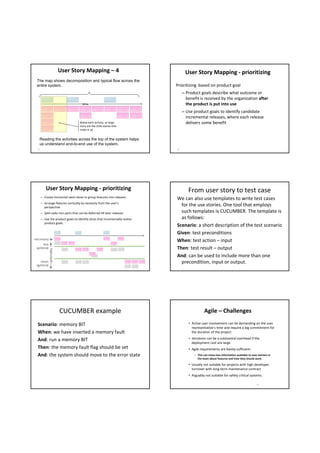 User Story Mapping – 4                                     User Story Mapping ‐ prioritizing 
 The map shows decomposition and typical flow across the
 entire system.                                                                 Prioritizing  based on product goal
                                                                                     – Product goals describe what outcome or 
                                                                                       benefit is received by the organization after 
                                       time                                            the product is put into use
                                                                                     – Use product goals to identify candidate  
                                                                                       incremental releases, where each release 
                                     Below each activity, or large                     delivers some benefit 
                                     story are the child stories that 
                                     make it up


   Reading the activities across the top of the system helps
   us understand end-to-end use of the system.
  19                                                                            20




           User Story Mapping ‐ prioritizing                                            From user story to test case
       – Create horizontal swim‐lanes to group features into releases
                                                                                We can also use templates to write test cases 
       – Arrange features vertically by necessity from the user’s 
         perspective
                                                                                  for the use stories. One tool that employs 
       – Split tasks into parts that can be deferred till later releases          such templates is CUCUMBER. The template is 
       – Use the product goals to identify slices that incrementally realize      as follows:
         product goals.
                                                                                Scenario: a short description of the test scenario
                                                                                Given: test preconditions
necessary
                                                                                When: test action – input
      less
 optional                                                                       Then: test result – output
             optionality




                                                                                And: can be used to include more than one 
     more                                                                         precondition, input or output.  
 optional
  21




                           CUCUMBER example                                                        Agile – Challenges 

  Scenario: memory BIT                                                                  • Active user involvement can be demanding on the user 
                                                                                          representative's time and require a big commitment for 
  When: we have inserted a memory fault                                                   the duration of the project.

  And: run a memory BIT                                                                 • Iterations can be a substantial overhead if the 
                                                                                          deployment cost are large
  Then: the memory fault flag should be set                                             • Agile requirements are barely sufficient:
  And: the system should move to the error state                                            – This can mean less information available to new starters in 
                                                                                              the team about features and how they should work.

                                                                                        • Usually not suitable for projects with high developer 
                                                                                          turnover with long‐term maintenance contract
                                                                                        • Arguably not suitable for safety critical systems.

                                                                                                                                              24
 