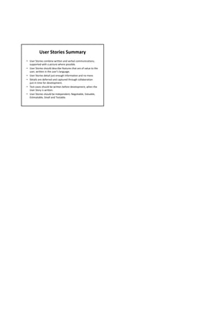 User Stories Summary
• User Stories combine written and verbal communications, 
  supported with a picture where possible.
• User Stories should describe features that are of value to the 
  user, written in the user’s language.
• User Stories detail just enough information and no more.
• Details are deferred and captured through collaboration 
  just in time for development.
• Test cases should be written before development, when the 
  User Story is written.
• User Stories should be Independent, Negotiable, Valuable, 
  Estimatable, Small and Testable.
 