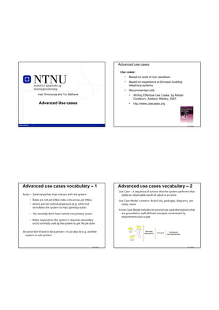 Advanced use cases

                                                                                           Use cases:
                                                                                              •   Based on work of Ivar Jacobson
                                                                                              •   Based on experience at Ericsson building
           Institutt for datateknikk og                                                           telephony systems
           informasjonsvitenskap                                                              •   Recommended refs:
               Inah Omoronyia and Tor Stålhane                                                    •   Writing Effective Use Cases, by Alistair
                                                                                                      Cockburn, Addison-Wesley, 2001
                Advanced Use cases                                                                •   http://www.usecases.org




                     TDT 4242                                                  TDT 4242                                                                     TDT 4242




Advanced use cases vocabulary – 1                                                         Advanced use cases vocabulary – 2
                                                                                          Use Case – A sequence of actions that the system performs that 
Actor – External parties that interact with the system                                      yields an observable result of value to an actor. 
         Roles are not job titles (roles cuts across job titles)                         Use Case Model  contains: Actors list, packages, diagrams, use 
         Actors are not individual persons (e.g. John) but                                 cases, views
          stimulates the system to react (primary actor)
                                                                                          A Use Case Model includes structured use case descriptions that 
         You normally don’t have control over primary actors                               are grounded in well‐defined concepts constrained by 
                                                                                            requirements and scope
         Roles responds to the system’s requests (secondary 
          actor) normally used by the system to get the job done

An actor don’t have to be a person – it can also be e.g. another                                                Use case
                                                                                                                              Concepts     Constraints
                                                                                                               descriptions              and requirements
  system or sub‐system.



                                                                    TDT 4242                                                                                TDT 4242
 