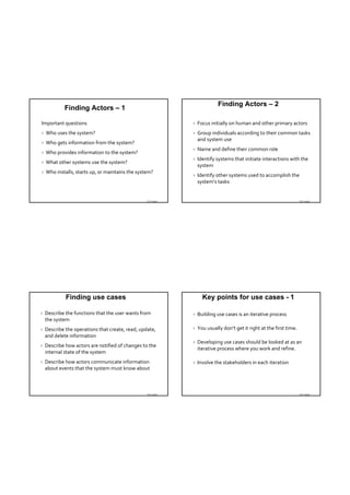 Finding Actors – 2
            Finding Actors – 1

Important questions                                             Focus initially on human and other primary actors 
   Who uses the system?                                        Group individuals according to their common tasks 
                                                                 and system use
   Who gets information from the system?
                                                                Name and define their common role
   Who provides information to the system?
                                                                Identify systems that initiate interactions with the 
   What other systems use the system?
                                                                 system
   Who installs, starts up, or maintains the system?
                                                                Identify other systems used to accomplish the 
                                                                 system’s tasks


                                                  TDT 4242                                                           TDT 4242




             Finding use cases                                     Key points for use cases - 1

   Describe the functions that the user wants from             Building use cases is an iterative process
    the system
   Describe the operations that create, read, update,          You usually don’t get it right at the first time.
    and delete information
                                                                Developing use cases should be looked at as an 
   Describe how actors are notified of changes to the 
                                                                 iterative process where you work and refine.
    internal state of the system
   Describe how actors communicate information                 Involve the stakeholders in each iteration
    about events that the system must know about



                                                  TDT 4242                                                           TDT 4242
 