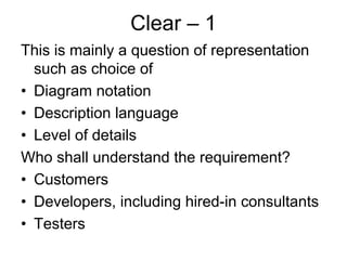 Clear – 1
This is mainly a question of representation
  such as choice of
• Diagram notation
• Description language
• Level of details
Who shall understand the requirement?
• Customers
• Developers, including hired-in consultants
• Testers
 