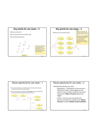 Key points for use cases – 2                                                        Key points for use cases – 3
                                                                                                                               Note:
                                                                                                                               Association relationships only 
Define use case actors.                                                               Define your use case Actor Goals         show which actors interact with 
                                                                                                                               the system to perform a given use 
UML visual notations are commonly used.                                                                                        case.
                                                                                                                               Association relationship DO NOT
Start by defining key actors:                                                                                                  model the flow of data between 
                                                                                                                               the actor and the system.
                                                                                                                               A directed association 
                                                                                                                               relationship only shows if the 
                                                                                                                               system or the actor initiates the 
                                                                                                                               connection.


                                                         An actor can be a system 
                                                         because the system 
                                                         plays another role in the 
                                                         context of your new 
                                                         system and also interact 
                                                         with other actors


                          Key users
                                                                      TDT 4242                                                                   TDT 4242




   Reuse opportunity for use cases – 1                                                Reuse opportunity for use cases – 2
                                                                                       Relationships between use cases:
There is duplicate behavior in both the buyer and seller which includes 
                                                                                            Dependency – The behavior of one use case is 
  "create an account" and "search listings".
                                                                                             affected by another. Being logged into the 
Extract a more general user that has the duplicate behavior and then the 
  actors will "inherit" this behavior from the new user.
                                                                                             system is a pre‐condition to performing online 
                                                                                             transactions. Make a Payment depends on 
                                                                                             Log In
                                                                                               Include – One use case incorporates the 
                                                                                                behavior of another at a specific point. Make a 
                                                                                                Payment includes Validate Funds Availability




                                                                      TDT 4242                                                                   TDT 4242
 