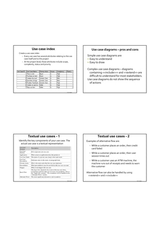 Use case index                                             Use case diagrams – pros and cons
Create a use case index
    Every use case has several attributes relating to the use      Simple use case diagrams are
     case itself and to the project                                  Easy to understand
    At the project level, these attributes include scope,           Easy to draw
     complexity, status and priority.

                                                                    Complex use case diagrams – diagrams
                                                                     containing <<include>>> and <<extend>> are 
                                                                     difficult to understand for most stakeholders.
                                                                    Use case diagrams do not show the sequence 
                                                                     of actions 


                                                        TDT 4242




          Textual use cases - 1                                                 Textual use cases - 2
Identify the key components of your use case. The                  Examples of alternative flow are:
  actual use case is a textual representation
                                                                         While a customer places an order, their credit 
                                                                          card failed 
                                                                         While a customer places an order, their user 
                                                                          session times out 
                                                                         While a customer uses an ATM machine, the 
                                                                          machine runs out of receipts and needs to warn 
                                                                          the customer

                                                                   Alternative flow can also be handled by using 
                                                                     <<extend>> and <<include>>

                                                        TDT 4242                                                          TDT 4242
 