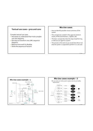 Mis-Use cases
        Textual use cases – pros and cons
                                                                                                                   Aims to Identify possible misuse scenarios of the 
                                                                                                                    system
   Complex textual use cases                                                                                       The concept was created in the 1990s by Guttorm
    Are easier to understand than most complex                                                                     Sindre, NTNU and Andreas L. Opdahl, UiB.
     use case diagrams                                                                                             The basic concept describes the steps of performing 
    Are easy to transform into UML sequence                                                                        a malicious act against a system
     diagrams                                                                                                      The process is the same as you would describe an act 
    Require more work to develop                                                                                   that the system is supposed to perform in a use case
    Show the sequence of actions




                                                                                                                                                                             TDT 4242




                                                                                                                         Mis-Use cases example – 2
  Mis‐Use cases example – 1
                                                                                                                    Mis‐use cases are mostly used to capture security and safety 
                                              Pressure relief valve to air
            Operator’s panel
                                                                                                                     requirements
                                                       Set critical
                                                       pressure


                                                           Fill tank

                                      Valve control




                               Aut. level                                                    Steam to process


                                            Water                             Manual valve
                                            level

                                            Pressure

 Operator                                   Temp




                                                    Heater




220 Volt AC                                                                  Empty tank
                                                                             to sewer
                               Thermostat                                                                                                                                    TDT 4242
 
