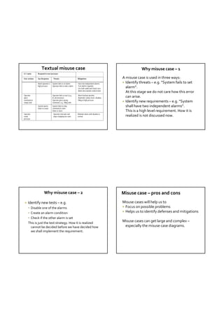 Textual misuse case                                                                             Why misuse case – 1 
U C name       Respond to over-pressure

User actions   Sys Response        Threats                         Mitigations                         A misuse case is used in three ways:
               Alarm operator o   System fails to set alarm;       Have two independent alarms;         Identify threats – e.g. “System fails to set  
               high pressure      Operator fails to notice alarm   Test alarms regularly;
                                                                   Use both audio and visual cues;       alarm”. 
                                                                   Alarm also outside control room
                                                                                                         At this stage we do not care how this error 
Operator                          Operator fails to react (e.g.,   Alarm backup operator
gives                             ill, unconscious)                Automatic sanity check, disallow      can arise.
command to                        Operator gives wrong             filling at high pressure
empty tank                        command, e.g., filling tank                                           Identify new requirements – e.g. “System 
               System opens       System fails to relay
                                  command to valve;
                                                                                                         shall have two independent alarms”. 
               Valve to sewer
                                  Valve is stuck                                                         This is a high level requirement. How it is 
Operator                           Operator misreads and           Maintain alarm until situation is
reads                              stops emptying too soon         normal                                realized is not discussed now. 
pressure




                       Why misuse case – 2                                                             Misuse case – pros and cons 
    Identify new tests – e.g.                                                                         Misuse cases will help us to
      Disable one of the alarms                                                                        Focus on possible problems
      Create an alarm condition                                                                        Helps us to identify defenses and mitigations
      Check if the other alarm is set
     This is just the test strategy. How it is realized 
                                                                                                       Misuse cases can get large and complex –
       cannot be decided before we have decided how                                                     especially the misuse case diagrams.
       we shall implement the requirement.  
 