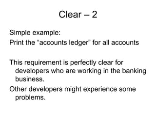 Clear – 2
Simple example:
Print the “accounts ledger” for all accounts

This requirement is perfectly clear for
 developers who are working in the banking
 business.
Other developers might experience some
 problems.
 