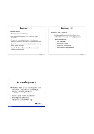 Summary – 1                                                           Summary – 2
     Use Cases benefits:
                                                                               What Use Cases Cannot Do
        Promote customer involvement
                                                                                    Use Cases are best used to describe system 
        Use cases describe a system from an external usage 
                                                                                     functionality from a task‐oriented perspective
         perspective
        They can be organized according to their relevance,                        They do not describe:
         frequency of use, and perceived value to the system’s users                    user interfaces

        System features can be correlated with how they are used                       performance goals
         within specific use cases                                                      application architecture

        Impacts of adding and/or removing features on system                           non‐functional requirements
         usability can be analyzed



                                                                   TDT 4242                                                      TDT 4242




55



                    Acknowledgement 

     Most of the slides on use case maps has been 
      taken from a presentation written by D. 
      Amyoty, University of Ottawa

        Daniel Amyot, Gunter Mussbacher
        damyot@site.uottawa.ca
         http://www.UseCaseMaps.org

                                                           Trondheim, Norway

                       TDT 4242
 