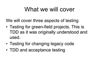 What we will cover
We will cover three aspects of testing
• Testing for green-field projects. This is
  TDD as it was originally understood and
  used.
• Testing for changing legacy code
• TDD and acceptance testing
 