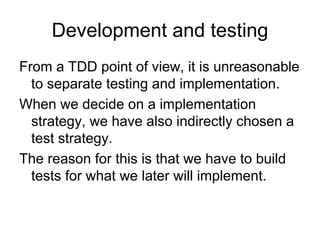 Development and testing
From a TDD point of view, it is unreasonable
  to separate testing and implementation.
When we decide on a implementation
  strategy, we have also indirectly chosen a
  test strategy.
The reason for this is that we have to build
  tests for what we later will implement.
 