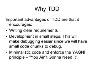Why TDD
Important advantages of TDD are that it
  encourages:
• Writing clear requirements
• Development in small steps. This will
  make debugging easier since we will have
  small code chunks to debug.
• Minimalistic code and enforce the YAGNI
  principle – “You Ain’t Gonna Need It”
 