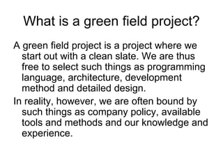 What is a green field project?
A green field project is a project where we
  start out with a clean slate. We are thus
  free to select such things as programming
  language, architecture, development
  method and detailed design.
In reality, however, we are often bound by
  such things as company policy, available
  tools and methods and our knowledge and
  experience.
 