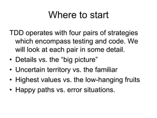 Where to start
TDD operates with four pairs of strategies
  which encompass testing and code. We
  will look at each pair in some detail.
• Details vs. the “big picture”
• Uncertain territory vs. the familiar
• Highest values vs. the low-hanging fruits
• Happy paths vs. error situations.
 