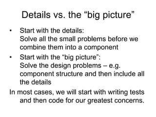 Details vs. the “big picture”
•  Start with the details:
   Solve all the small problems before we
   combine them into a component
• Start with the “big picture”:
   Solve the design problems – e.g.
   component structure and then include all
   the details
In most cases, we will start with writing tests
   and then code for our greatest concerns.
 