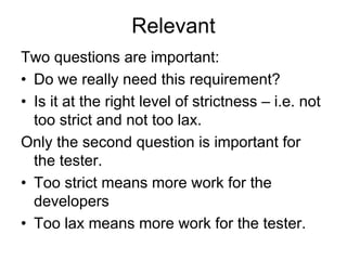 Relevant
Two questions are important:
• Do we really need this requirement?
• Is it at the right level of strictness – i.e. not
  too strict and not too lax.
Only the second question is important for
  the tester.
• Too strict means more work for the
  developers
• Too lax means more work for the tester.
 