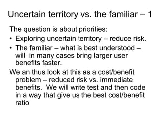 Uncertain territory vs. the familiar – 1
The question is about priorities:
• Exploring uncertain territory – reduce risk.
• The familiar – what is best understood –
  will in many cases bring larger user
  benefits faster.
We an thus look at this as a cost/benefit
  problem – reduced risk vs. immediate
  benefits. We will write test and then code
  in a way that give us the best cost/benefit
  ratio
 