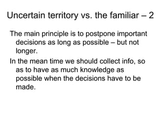 Uncertain territory vs. the familiar – 2
The main principle is to postpone important
  decisions as long as possible – but not
  longer.
In the mean time we should collect info, so
  as to have as much knowledge as
  possible when the decisions have to be
  made.
 