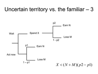 Uncertain territory vs. the familiar – 3

                                p2
                                         Earn N


  Wait            Spend X
                                          Lose M
                                1 - p2

             p1        Earn N


 Act now
                       Lose M
           1 – p1
                                     X  ( N  M )( p 2  p1)
 