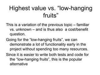 Highest value vs. “low-hanging
             fruits”
This is a variation of the previous topic – familiar
  vs. unknown – and is thus also a cost/benefit
  question.
Going for the “low-hanging fruits”, we can
  demonstrate a lot of functionality early in the
  project without spending too many resources.
Since it is easier to write both tests and code for
  the “low-hanging fruits”, this is the popular
  alternative
 