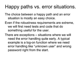 Happy paths vs. error situations.
The choice between a happy path and an error
  situation is mostly an easy choice.
Even if the robustness requirements are extreme,
  we will first need tests and code that do
  something useful for the user.
There are exceptions – situations where we will
  need the error handling quite early. A typical
  example is a log-on function where we need
  error handling like “unknown user” and wrong
  password right from the start.
 