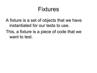 Fixtures
A fixture is a set of objects that we have
  instantiated for our tests to use.
This, a fixture is a piece of code that we
  want to test.
 