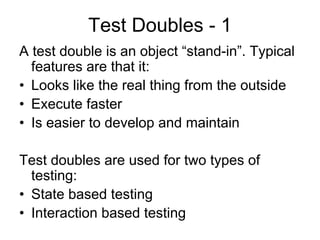 Test Doubles - 1
A test double is an object “stand-in”. Typical
  features are that it:
• Looks like the real thing from the outside
• Execute faster
• Is easier to develop and maintain

Test doubles are used for two types of
  testing:
• State based testing
• Interaction based testing
 