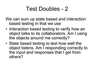 Test Doubles - 2
We can sum up state based and interaction
  based testing in that we use
• Interaction based testing to verify how an
  object talks to its collaborators. Am I using
  the objects around me correctly?
• State based testing to test how well the
  object listens. Am I responding correctly to
  the input and responses that I get from
  others?
 