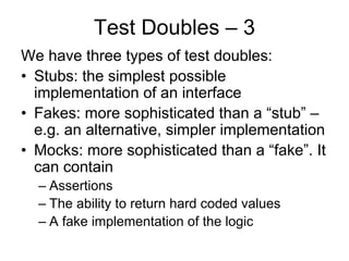 Test Doubles – 3
We have three types of test doubles:
• Stubs: the simplest possible
  implementation of an interface
• Fakes: more sophisticated than a “stub” –
  e.g. an alternative, simpler implementation
• Mocks: more sophisticated than a “fake”. It
  can contain
  – Assertions
  – The ability to return hard coded values
  – A fake implementation of the logic
 