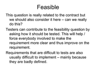 Feasible
This question is really related to the contract but
  we should also consider it here – can we really
  do this?
Testers can contribute to the feasibility question by
  asking how it should be tested. This will help /
  force everybody involved to make the
  requirement more clear and thus improve on the
  requirement.
Requirements that are difficult to tests are also
  usually difficult to implement – mainly because
  they are badly defined.
 