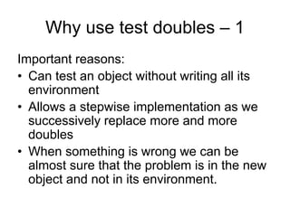 Why use test doubles – 1
Important reasons:
• Can test an object without writing all its
  environment
• Allows a stepwise implementation as we
  successively replace more and more
  doubles
• When something is wrong we can be
  almost sure that the problem is in the new
  object and not in its environment.
 