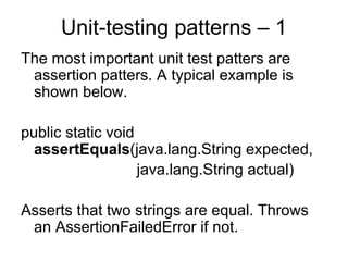 Unit-testing patterns – 1
The most important unit test patters are
 assertion patters. A typical example is
 shown below.

public static void
  assertEquals(java.lang.String expected,
                   java.lang.String actual)

Asserts that two strings are equal. Throws
 an AssertionFailedError if not.
 