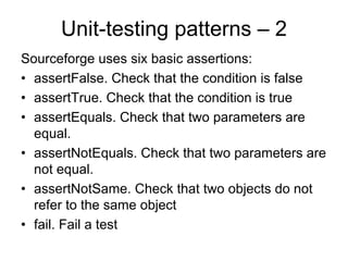 Unit-testing patterns – 2
Sourceforge uses six basic assertions:
• assertFalse. Check that the condition is false
• assertTrue. Check that the condition is true
• assertEquals. Check that two parameters are
  equal.
• assertNotEquals. Check that two parameters are
  not equal.
• assertNotSame. Check that two objects do not
  refer to the same object
• fail. Fail a test
 