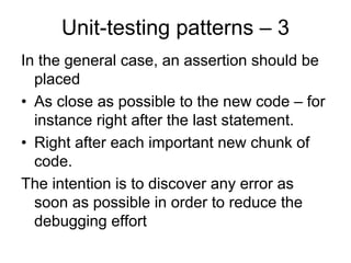 Unit-testing patterns – 3
In the general case, an assertion should be
  placed
• As close as possible to the new code – for
  instance right after the last statement.
• Right after each important new chunk of
  code.
The intention is to discover any error as
  soon as possible in order to reduce the
  debugging effort
 