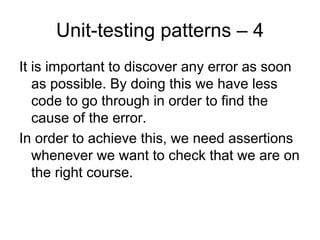 Unit-testing patterns – 4
It is important to discover any error as soon
   as possible. By doing this we have less
   code to go through in order to find the
   cause of the error.
In order to achieve this, we need assertions
   whenever we want to check that we are on
   the right course.
 