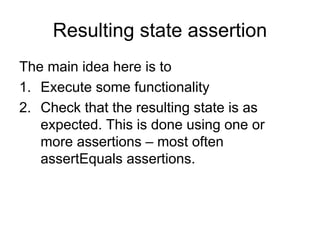 Resulting state assertion
The main idea here is to
1. Execute some functionality
2. Check that the resulting state is as
   expected. This is done using one or
   more assertions – most often
   assertEquals assertions.
 