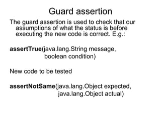 Guard assertion
The guard assertion is used to check that our
  assumptions of what the status is before
  executing the new code is correct. E.g.:

assertTrue(java.lang.String message,
           boolean condition)

New code to be tested

assertNotSame(java.lang.Object expected,
               java.lang.Object actual)
 