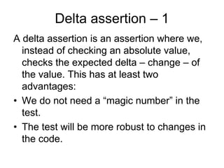 Delta assertion – 1
A delta assertion is an assertion where we,
  instead of checking an absolute value,
  checks the expected delta – change – of
  the value. This has at least two
  advantages:
• We do not need a “magic number” in the
  test.
• The test will be more robust to changes in
  the code.
 