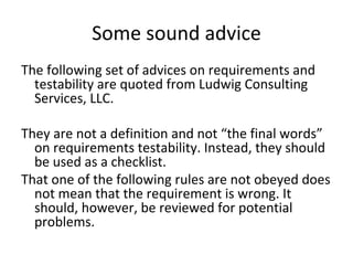 Some sound advice 
The following set of advices on requirements and 
  testability are quoted from Ludwig Consulting 
  Services, LLC.

They are not a definition and not “the final words”
  on requirements testability. Instead, they should 
  be used as a checklist. 
That one of the following rules are not obeyed does 
  not mean that the requirement is wrong. It 
  should, however, be reviewed for potential 
  problems. 
 