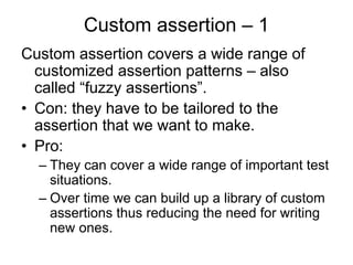 Custom assertion – 1
Custom assertion covers a wide range of
  customized assertion patterns – also
  called “fuzzy assertions”.
• Con: they have to be tailored to the
  assertion that we want to make.
• Pro:
  – They can cover a wide range of important test
    situations.
  – Over time we can build up a library of custom
    assertions thus reducing the need for writing
    new ones.
 